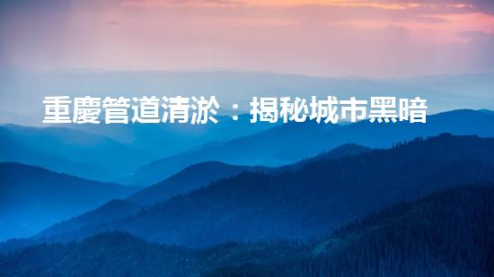 重慶管道清淤：揭秘城市黑暗角落，隱藏著怎樣的秘密？